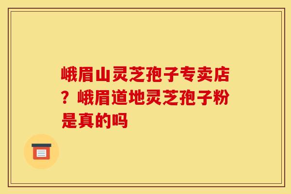 峨眉山灵芝孢子专卖店？峨眉道地灵芝孢子粉是真的吗