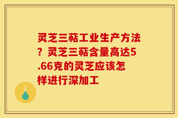 灵芝三萜工业生产方法?灵芝三萜含量高达5.66克的灵芝应该怎样进行深加工 灵芝三萜工业生产方法?灵芝三萜含量高达5.66克的灵芝应该怎样进行深加工