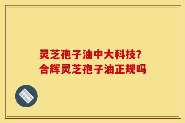 灵芝孢子油中大科技?合辉灵芝孢子油正规吗 灵芝孢子油中大科技?合辉灵芝孢子油正规吗