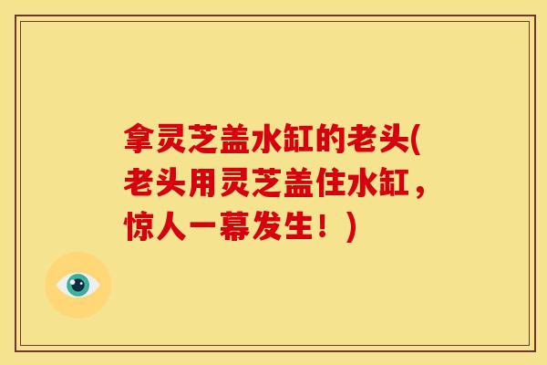 拿灵芝盖水缸的老头(老头用灵芝盖住水缸,惊人一幕发生!) 拿灵芝盖水缸的老头(老头用灵芝盖住水缸,惊人一幕发生!)