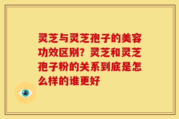 灵芝与灵芝孢子的美容功效区别?灵芝和灵芝孢子粉的关系到底是怎么样的谁更好 灵芝与灵芝孢子的美容功效区别?灵芝和灵芝孢子粉的关系到底是怎么样的谁更好