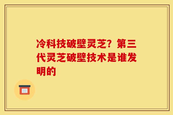 冷科技破壁灵芝?第三代灵芝破壁技术是谁发明的 冷科技破壁灵芝?第三代灵芝破壁技术是谁发明的