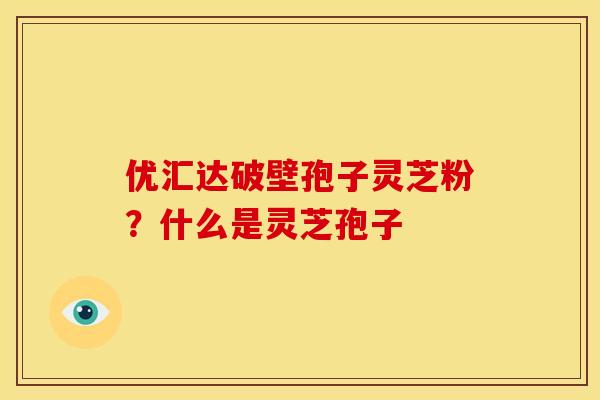 优汇达破壁孢子灵芝粉?什么是灵芝孢子 优汇达破壁孢子灵芝粉?什么是灵芝孢子