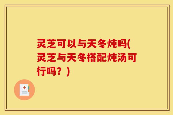 灵芝可以与天冬炖吗(灵芝与天冬搭配炖汤可行吗？)