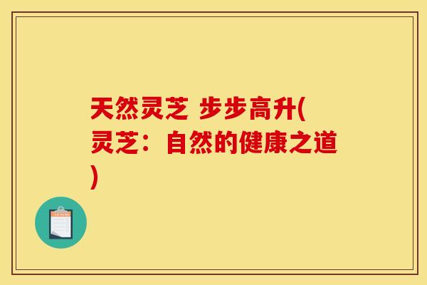 天然灵芝 步步高升(灵芝:自然的健康之道) 天然灵芝 步步高升(灵芝:自然的健康之道)