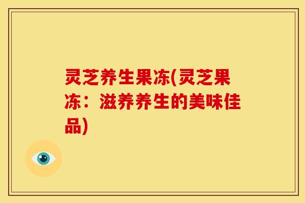 灵芝养生果冻(灵芝果冻：滋养养生的美味佳品)