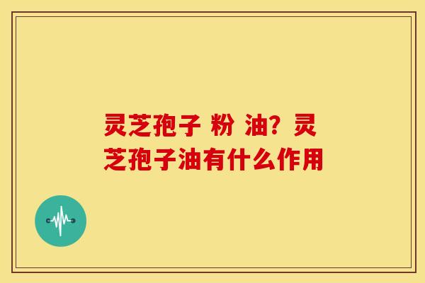 灵芝孢子 粉 油?灵芝孢子油有什么作用 灵芝孢子 粉 油?灵芝孢子油有什么作用