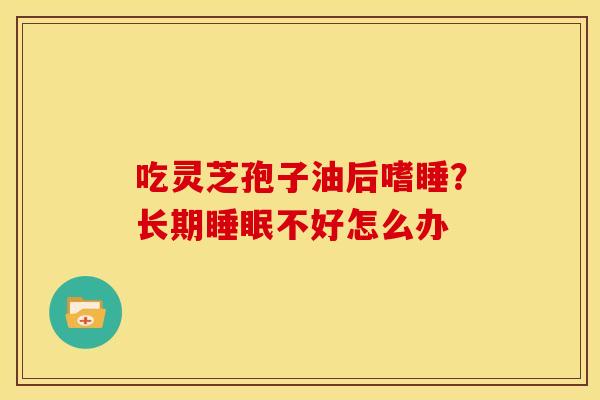 吃灵芝孢子油后嗜睡?长期不好怎么办 吃灵芝孢子油后嗜睡?长期不好怎么办