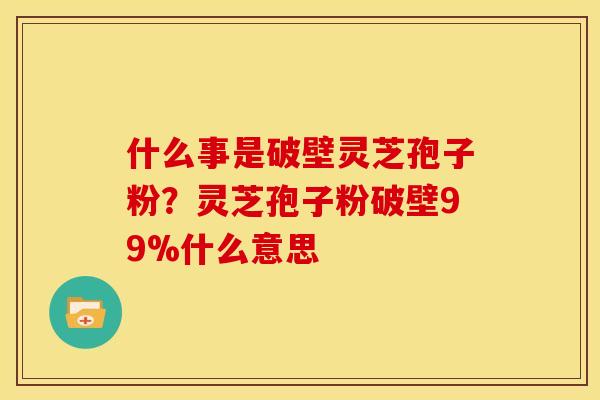 什么事是破壁灵芝孢子粉?灵芝孢子粉破壁99%什么意思 什么事是破壁灵芝孢子粉?灵芝孢子粉破壁99%什么意思