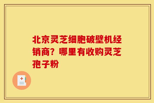 北京灵芝细胞破壁机经销商?哪里有收购灵芝孢子粉 北京灵芝细胞破壁机经销商?哪里有收购灵芝孢子粉