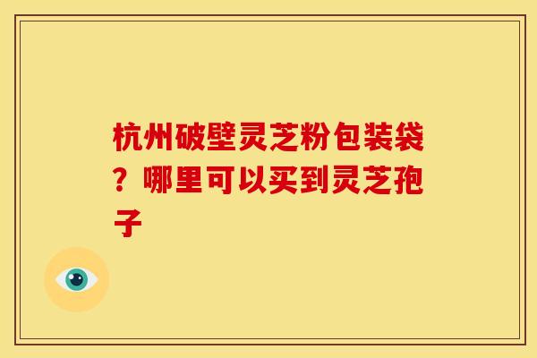杭州破壁灵芝粉包装袋?哪里可以买到灵芝孢子 杭州破壁灵芝粉包装袋?哪里可以买到灵芝孢子