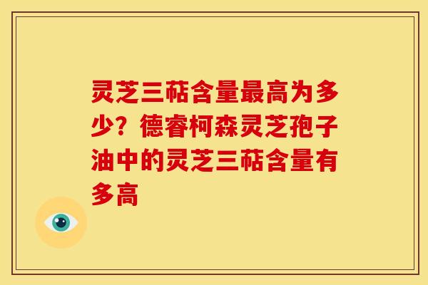 灵芝三萜含量高为多少?德睿柯森灵芝孢子油中的灵芝三萜含量有多高 灵芝三萜含量高为多少?德睿柯森灵芝孢子油中的灵芝三萜含量有多高