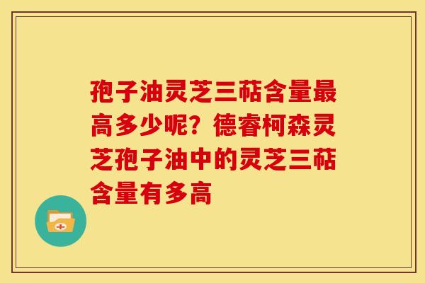 孢子油灵芝三萜含量高多少呢？德睿柯森灵芝孢子油中的灵芝三萜含量有多高