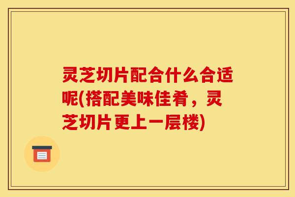 灵芝切片配合什么合适呢(搭配美味佳肴,灵芝切片更上一层楼) 灵芝切片配合什么合适呢(搭配美味佳肴,灵芝切片更上一层楼)