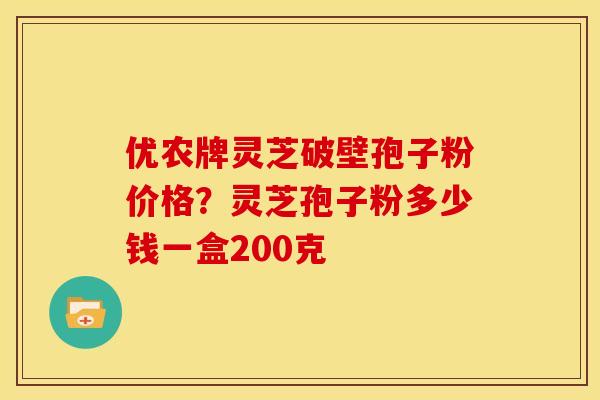 优农牌灵芝破壁孢子粉价格?灵芝孢子粉多少钱一盒200克 优农牌灵芝破壁孢子粉价格?灵芝孢子粉多少钱一盒200克