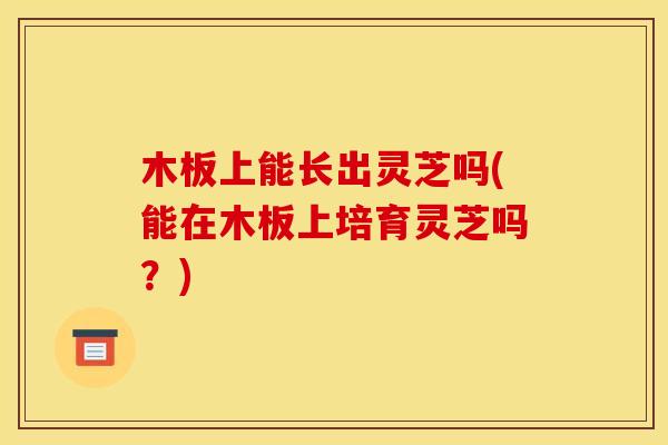 木板上能长出灵芝吗(能在木板上培育灵芝吗？)