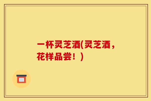一杯灵芝酒(灵芝酒,花样品尝!) 一杯灵芝酒(灵芝酒,花样品尝!)