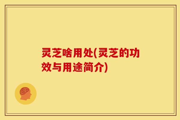 灵芝啥用处(灵芝的功效与用途简介) 灵芝啥用处(灵芝的功效与用途简介)
