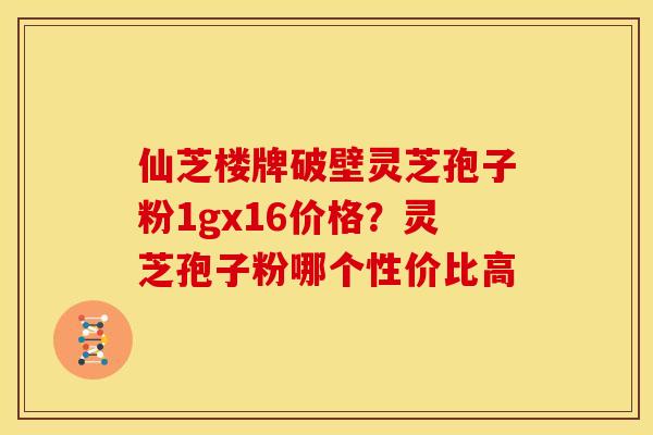 仙芝楼牌破壁灵芝孢子粉1gx16价格?灵芝孢子粉哪个性价比高 仙芝楼牌破壁灵芝孢子粉1gx16价格?灵芝孢子粉哪个性价比高
