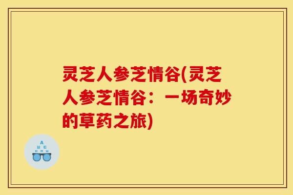 灵芝人参芝情谷(灵芝人参芝情谷:一场奇妙的草药之旅) 灵芝人参芝情谷(灵芝人参芝情谷:一场奇妙的草药之旅)