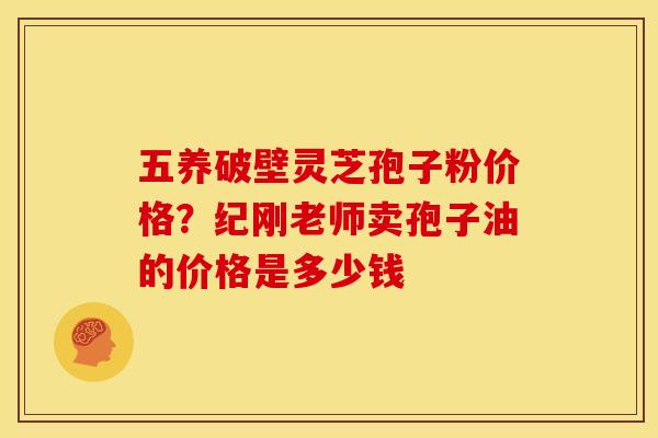 五养破壁灵芝孢子粉价格?纪刚老师卖孢子油的价格是多少钱 五养破壁灵芝孢子粉价格?纪刚老师卖孢子油的价格是多少钱