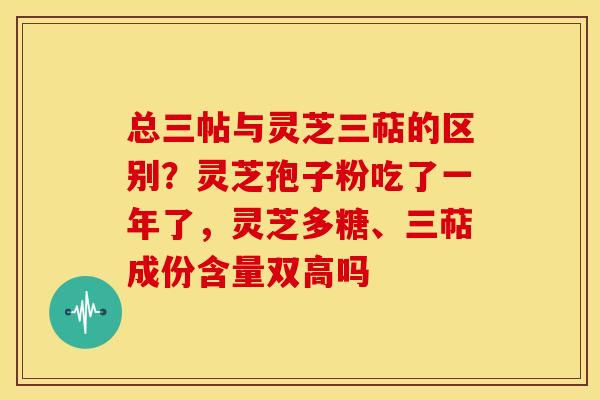 总三帖与灵芝三萜的区别?灵芝孢子粉吃了一年了,灵芝多糖、三萜成份含量双高吗 总三帖与灵芝三萜的区别?灵芝孢子粉吃了一年了,灵芝多糖、三萜成份含量双高吗