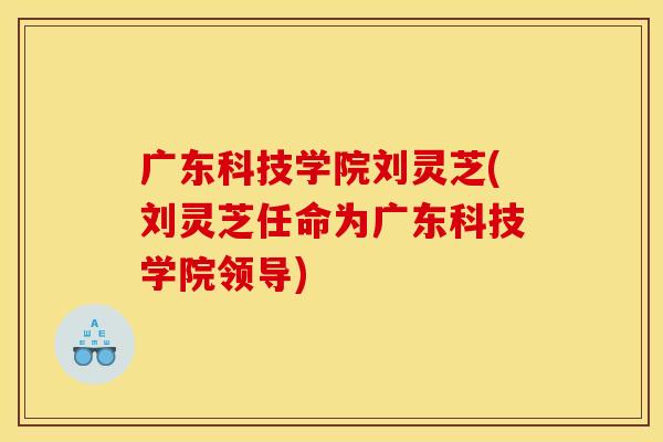 广东科技学院刘灵芝(刘灵芝任命为广东科技学院领导) 广东科技学院刘灵芝(刘灵芝任命为广东科技学院领导)
