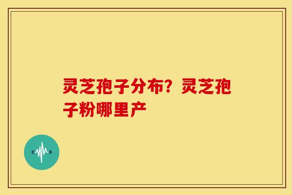 灵芝孢子分布?灵芝孢子粉哪里产 灵芝孢子分布?灵芝孢子粉哪里产