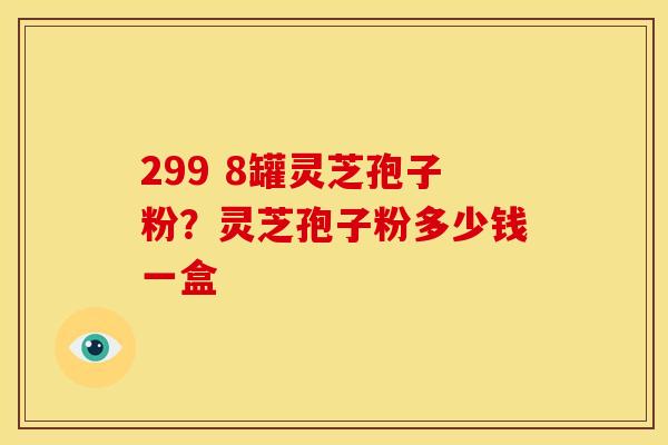 299 8罐灵芝孢子粉?灵芝孢子粉多少钱一盒 299 8罐灵芝孢子粉?灵芝孢子粉多少钱一盒