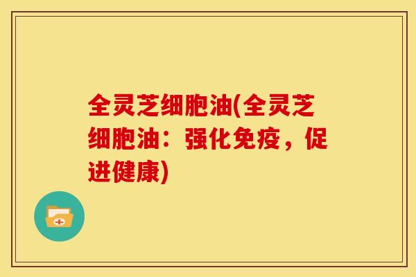 全灵芝细胞油(全灵芝细胞油:强化免疫,促进健康) 全灵芝细胞油(全灵芝细胞油:强化免疫,促进健康)