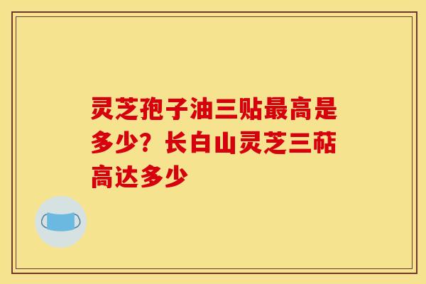 灵芝孢子油三贴高是多少?长白山灵芝三萜高达多少 灵芝孢子油三贴高是多少?长白山灵芝三萜高达多少
