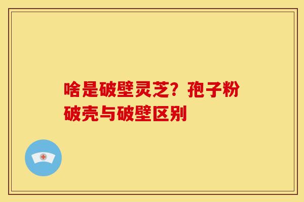 啥是破壁灵芝？孢子粉破壳与破壁区别