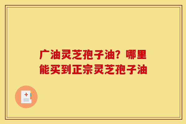 广油灵芝孢子油？哪里能买到正宗灵芝孢子油