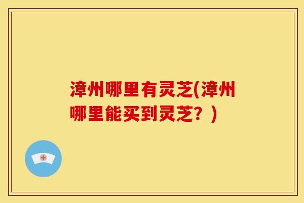 漳州哪里有灵芝(漳州哪里能买到灵芝?) 漳州哪里有灵芝(漳州哪里能买到灵芝?)
