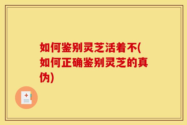 如何鉴别灵芝活着不(如何正确鉴别灵芝的真伪) 如何鉴别灵芝活着不(如何正确鉴别灵芝的真伪)