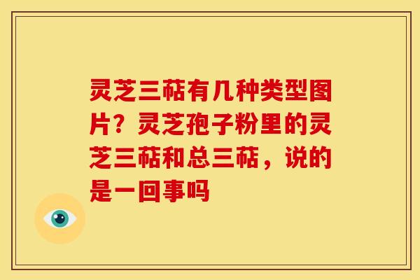 灵芝三萜有几种类型图片？灵芝孢子粉里的灵芝三萜和总三萜，说的是一回事吗