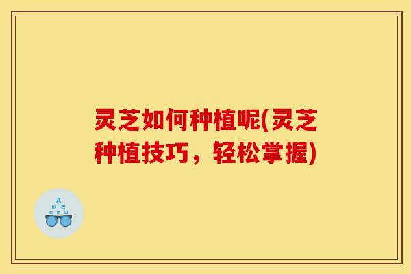灵芝如何种植呢(灵芝种植技巧,轻松掌握) 灵芝如何种植呢(灵芝种植技巧,轻松掌握)