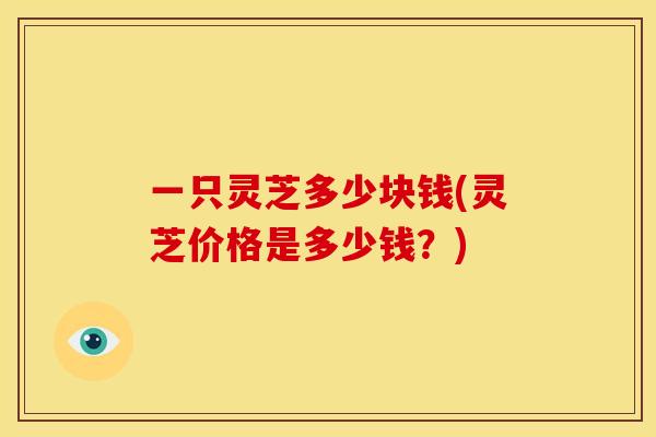 一只灵芝多少块钱(灵芝价格是多少钱?) 一只灵芝多少块钱(灵芝价格是多少钱?)