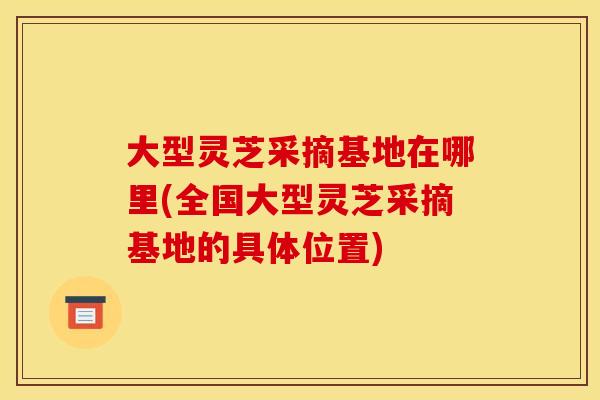 大型灵芝采摘基地在哪里(全国大型灵芝采摘基地的具体位置) 大型灵芝采摘基地在哪里(全国大型灵芝采摘基地的具体位置)