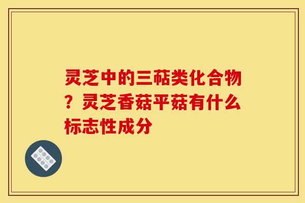 灵芝中的三萜类化合物？灵芝香菇平菇有什么标志性成分
