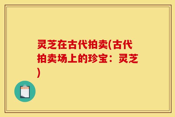 灵芝在古代拍卖(古代拍卖场上的珍宝:灵芝) 灵芝在古代拍卖(古代拍卖场上的珍宝:灵芝)