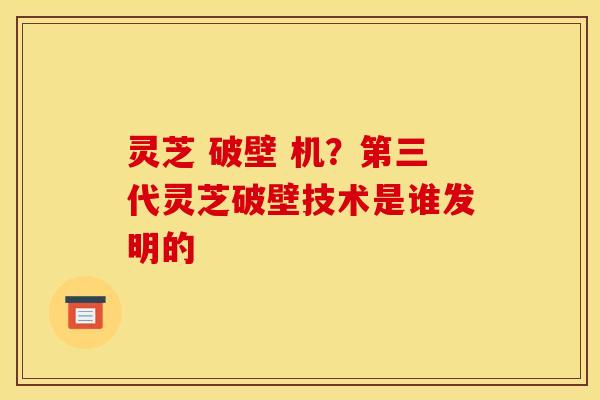 灵芝 破壁 机?第三代灵芝破壁技术是谁发明的 灵芝 破壁 机?第三代灵芝破壁技术是谁发明的