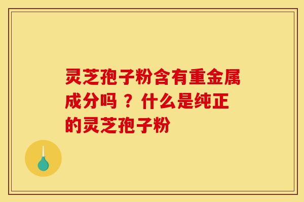 灵芝孢子粉含有重金属成分吗 ?什么是纯正的灵芝孢子粉 灵芝孢子粉含有重金属成分吗 ?什么是纯正的灵芝孢子粉