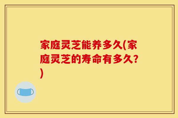 家庭灵芝能养多久(家庭灵芝的寿命有多久?) 家庭灵芝能养多久(家庭灵芝的寿命有多久?)