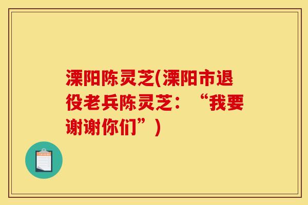 溧阳陈灵芝(溧阳市退役老兵陈灵芝:“我要谢谢你们”) 溧阳陈灵芝(溧阳市退役老兵陈灵芝:“我要谢谢你们”)