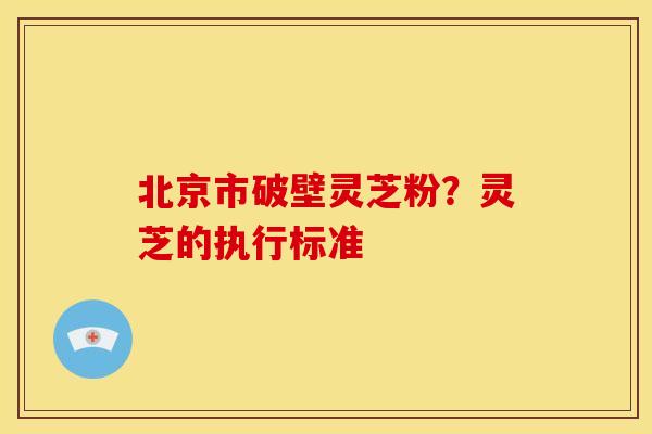 北京市破壁灵芝粉?灵芝的执行标准 北京市破壁灵芝粉?灵芝的执行标准
