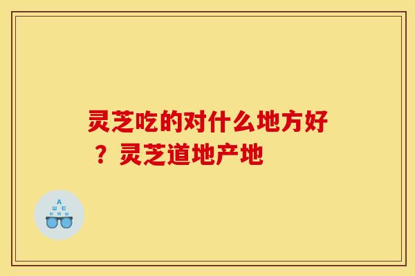 灵芝吃的对什么地方好 ?灵芝道地产地 灵芝吃的对什么地方好 ?灵芝道地产地
