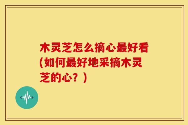 木灵芝怎么摘心好看(如何好地采摘木灵芝的心?) 木灵芝怎么摘心好看(如何好地采摘木灵芝的心?)