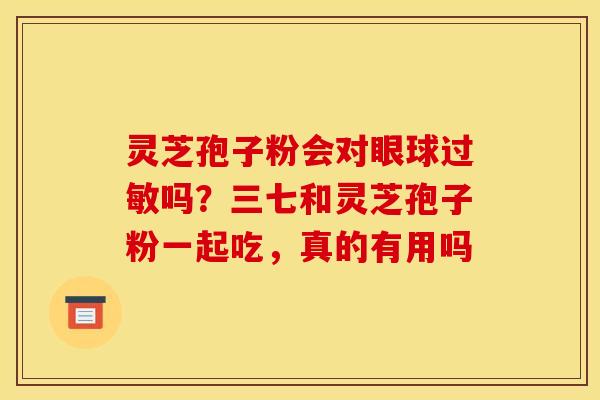 灵芝孢子粉会对眼球吗?三七和灵芝孢子粉一起吃,真的有用吗 灵芝孢子粉会对眼球吗?三七和灵芝孢子粉一起吃,真的有用吗