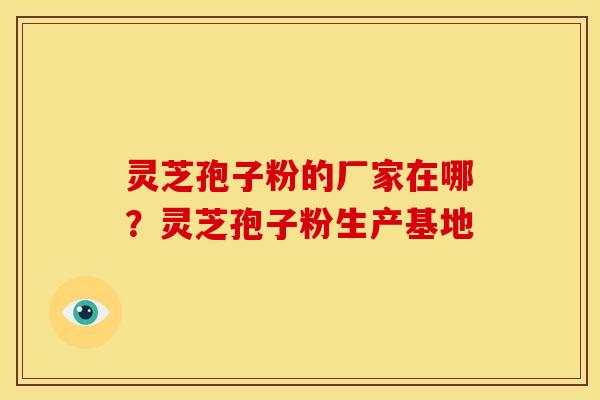灵芝孢子粉的厂家在哪?灵芝孢子粉生产基地 灵芝孢子粉的厂家在哪?灵芝孢子粉生产基地